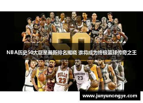 NBA历史50大巨星最新排名揭晓 谁将成为终极篮球传奇之王