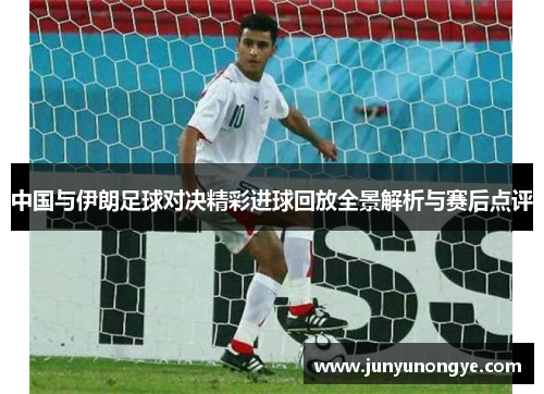 中国与伊朗足球对决精彩进球回放全景解析与赛后点评